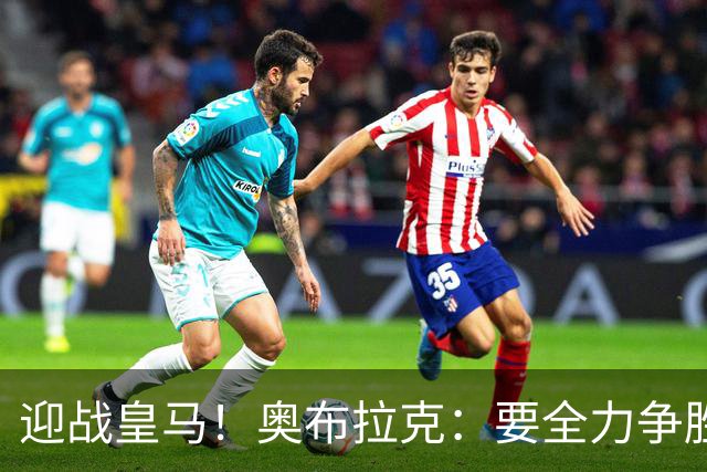 迎战皇马！奥布拉克：要全力争胜；夺得西甲冠军是我们的赛季目标